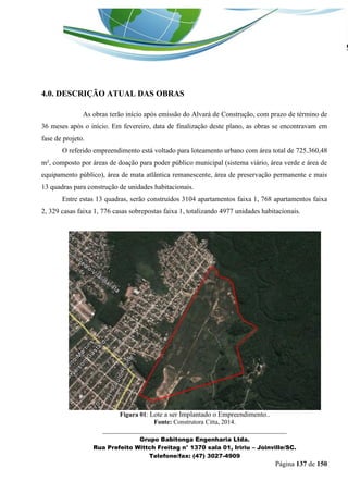 _______________________________________________________________ 
Grupo Babitonga Engenharia Ltda. 
Rua Prefeito Wittch Freitag n° 1370 sala 01, Iririu – Joinville/SC. 
Telefone/fax: (47) 3027-4909 
Página 137 de 150 
4.0. DESCRIÇÃO ATUAL DAS OBRAS 
As obras terão início após emissão do Alvará de Construção, com prazo de término de 36 meses após o início. Em fevereiro, data de finalização deste plano, as obras se encontravam em fase de projeto. 
O referido empreendimento está voltado para loteamento urbano com área total de 725.360,48 m², composto por áreas de doação para poder público municipal (sistema viário, área verde e área de equipamento público), área de mata atlântica remanescente, área de preservação permanente e mais 13 quadras para construção de unidades habitacionais. 
Entre estas 13 quadras, serão construídos 3104 apartamentos faixa 1, 768 apartamentos faixa 2, 329 casas faixa 1, 776 casas sobrepostas faixa 1, totalizando 4977 unidades habitacionais. 
Figura 01: Lote a ser Implantado o Empreendimento.. 
Fonte: Construtora Citta, 2014.  