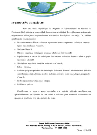 _______________________________________________________________ 
Grupo Babitonga Engenharia Ltda. 
Rua Prefeito Wittch Freitag n° 1370 sala 01, Iririu – Joinville/SC. 
Telefone/fax: (47) 3027-4909 
Página 139 de 150 
5.0 PRODUÇÃO DE RESÍDUOS 
Para uma eficaz implantação do Programa de Gerenciamento de Resíduos de Construção Civil, salienta-se a necessidade de mencionar a totalidade dos resíduos que serão gerados no processo de edificação do empreendimento, bem como na demolição da casa antiga. Os resíduos gerados estão condicionados à: 
 Blocos de concreto, blocos cerâmicos, argamassas, outros componentes cerâmicos, concreto, tijolos e assemelhados - Classe A; 
 Madeira -Classe B; 
 Plásticos (sacaria de embalagens, aparas de tubulações etc.)-Classe B; 
 Papelão (sacos e caixas de embalagens dos insumos utilizados durante a obra) e papéis (escritório)-Classe B; 
 Metal (ferro, aço, fiação revestida, arame etc.) – Classe B; 
 Solos – Classe A; 
 Resíduos perigosos presentes em embalagens plásticas e de metal, instrumentos de aplicação como broxas, pincéis, trinchas e outros materiais auxiliares como panos, trapos, estopas etc – Classe D; 
 Restos de uniforme, botas, panos e trapos. 
 Resíduos orgânicos. 
Considerando as obras a serem executadas e o material utilizado, acredita-se que aproximadamente 50 caçambas de 5m³ serão o suficiente para armazenar corretamente os resíduos de construção civil até o término das obras. 
 