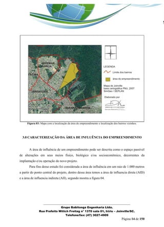 _______________________________________________________________ 
Grupo Babitonga Engenharia Ltda. 
Rua Prefeito Wittch Freitag n° 1370 sala 01, Iririu – Joinville/SC. 
Telefone/fax: (47) 3027-4909 
Página 14 de 150 
Figura 03: Mapa com a localização da área do empreendimento e localização dos bairros vizinhos. 
3.0 CARACTERIZAÇÃO DA ÁREA DE INFLUÊNCIA DO EMPREENDIMENTO 
A área de influência de um empreendimento pode ser descrita como o espaço passível de alterações em seus meios físico, biológico e/ou socioeconômico, decorrentes da implantação e/ou operação do novo projeto. 
Para fins desse estudo foi considerada a área de influência em um raio de 1.000 metros a partir do ponto central do projeto, dentro dessa área temos a área de influencia direta (AID) e a área de influencia indireta (AII), segundo mostra a figura 04. 
 