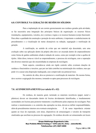 _______________________________________________________________ 
Grupo Babitonga Engenharia Ltda. 
Rua Prefeito Wittch Freitag n° 1370 sala 01, Iririu – Joinville/SC. 
Telefone/fax: (47) 3027-4909 
Página 140 de 150 
6.0. CONTROLE NA GERAÇÃO DE RESÍDUOS SÓLIDOS 
Para a implantação de um correto gerenciamento nos resíduos gerados pela atividade, se faz necessária uma integração dos princípios básicos da organização: os recursos físicos (instalações, equipamentos, veículos, etc.); normas e regras e os recursos humanos (corpo funcional). Para obter a qualidade da construção e proteção do meio ambiente, é importante o estabelecimento de procedimentos e a visualização de metas alcançáveis na redução, segregação e reutilização da geração. 
A reutilização, no sentido de evitar que um material seja descartado, sem uma avaliação sobre sua aplicação dentro da própria obra deve ser encarada dentro do empreendimento como forma de ganhos ambientais aliada à redução de custos, como por exemplo evitar a quebra de tijolos. Além disso, torna-se viável ao empreendimento, o processo de reciclagem, com a separação dos diversos materiais que são encaminhadas às empresas de reciclagem. 
Neste aspecto, considera-se ainda um rígido controle sobre eventuais doações de resíduos a funcionários e terceiros, que por um lado contribui na minimização dos resíduos, mas que pode vir a causar uma disposição inadequada, caso comprovado seu potencial risco. 
No canteiro de obra, deve-se promover a reutilização de materiais. Da mesma forma, deve ocorrer a segregação dos mesmos, tornando-os aptos para processos de reciclagem. 
7.0. ACONDICIONAMENTO (ver tabela 01 e 02) 
Os resíduos, de maneira geral, incluindo os materiais recicláveis (papel, metal e plásticos) devem ser descartados dentro de lixeiras devidamente identificadas, e imediatamente acomodados em lixeiras para posterior tratamento e recolhimento pelas empresas de reciclagem. Para realizar o monitoramento e os controles das operações na área, devem-se definir responsabilidades, além de procedimentos internos em eventuais emergências. É de suma importância orientar quanto ao risco de exposição, com áreas, dispositivos de armazenagem e veículos de transporte sinalizados que auxiliam no processo de segregação. Os resíduos deverão ser armazenados em locais  