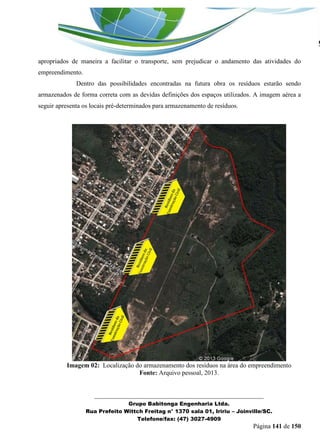 _______________________________________________________________ 
Grupo Babitonga Engenharia Ltda. 
Rua Prefeito Wittch Freitag n° 1370 sala 01, Iririu – Joinville/SC. 
Telefone/fax: (47) 3027-4909 
Página 141 de 150 
apropriados de maneira a facilitar o transporte, sem prejudicar o andamento das atividades do empreendimento. 
Dentro das possibilidades encontradas na futura obra os resíduos estarão sendo armazenados de forma correta com as devidas definições dos espaços utilizados. A imagem aérea a seguir apresenta os locais pré-determinados para armazenamento de resíduos. 
Imagem 02: Localização do armazenamento dos resíduos na área do empreendimento 
Fonte: Arquivo pessoal, 2013. 
 