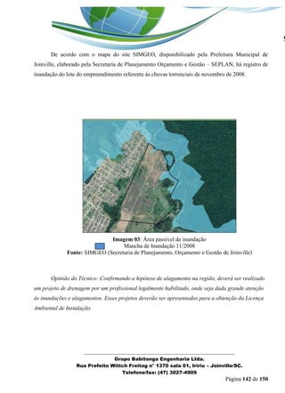 _______________________________________________________________ 
Grupo Babitonga Engenharia Ltda. 
Rua Prefeito Wittch Freitag n° 1370 sala 01, Iririu – Joinville/SC. 
Telefone/fax: (47) 3027-4909 
Página 142 de 150 
De acordo com o mapa do site SIMGEO, disponibilizado pela Prefeitura Municipal de Joinville, elaborado pela Secretaria de Planejamento Orçamento e Gestão – SEPLAN, há registro de inundação do lote do empreendimento referente às chuvas torrenciais de novembro de 2008. 
Imagem 03: Área passível de inundação 
Mancha de Inundação 11/2008 
Fonte: SIMGEO (Secretaria de Planejamento, Orçamento e Gestão de Joinville) 
Opinião do Técnico: Confirmando a hipótese de alagamento na região, deverá ser realizado um projeto de drenagem por um profissional legalmente habilitado, onde seja dada grande atenção às inundações e alagamentos. Esses projetos deverão ser apresentados para a obtenção da Licença Ambiental de Instalação.  