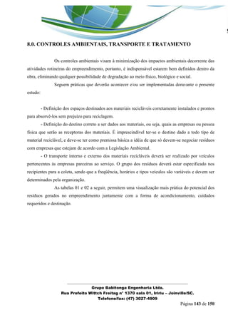 _______________________________________________________________ 
Grupo Babitonga Engenharia Ltda. 
Rua Prefeito Wittch Freitag n° 1370 sala 01, Iririu – Joinville/SC. 
Telefone/fax: (47) 3027-4909 
Página 143 de 150 
8.0. CONTROLES AMBIENTAIS, TRANSPORTE E TRATAMENTO 
Os controles ambientais visam à minimização dos impactos ambientais decorrente das atividades rotineiras do empreendimento, portanto, é indispensável estarem bem definidos dentro da obra, eliminando qualquer possibilidade de degradação ao meio físico, biológico e social. 
Seguem práticas que deverão acontecer e/ou ser implementadas doravante o presente estudo: 
- Definição dos espaços destinados aos materiais recicláveis corretamente instalados e prontos para absorvê-los sem prejuízo para reciclagem. 
- Definição do destino correto a ser dados aos materiais, ou seja, quais as empresas ou pessoa física que serão as receptoras dos materiais. É imprescindível ter-se o destino dado a todo tipo de material reciclável, e deve-se ter como premissa básica a idéia de que só devem-se negociar resíduos com empresas que estejam de acordo com a Legislação Ambiental. 
- O transporte interno e externo dos materiais recicláveis deverá ser realizado por veículos pertencentes às empresas parceiras ao serviço. O grupo dos resíduos deverá estar especificado nos recipientes para a coleta, sendo que a freqüência, horários e tipos veículos são variáveis e devem ser determinados pela organização. 
As tabelas 01 e 02 a seguir, permitem uma visualização mais prática do potencial dos resíduos gerados no empreendimento juntamente com a forma de acondicionamento, cuidados requeridos e destinação. 
 