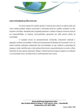 _______________________________________________________________ 
Grupo Babitonga Engenharia Ltda. 
Rua Prefeito Wittch Freitag n° 1370 sala 01, Iririu – Joinville/SC. 
Telefone/fax: (47) 3027-4909 
Página 148 de 150 
10.0 CONSIDERAÇÕES FINAIS 
O correto manejo dos resíduos gerados é essencial para colocar em prática ações que visam mitigar qualquer impacto, prevenindo e eliminando possíveis conflitos acidentais ou não, inerentes à atividade. Atendendo toda a legislação pertinente e estando a Empresa executora ciente de sua responsabilidade, os impactos sócio-ambientais apresentam um saldo positivo dentro da comunidade. 
A operação deverá ser permanentemente monitorada, criticamente analisada e adequada, conforme necessidades. O Plano de Gerenciamento de Resíduos da Construção Civil e os demais controles ambientais estabelecidos têm essa finalidade, ou seja, viabilizar a manutenção de emprego e renda, contribuir para a infra-estrutura básica local, concomitantemente ao correto e eficaz tratamento de seus aspectos ambientais. Mitigar e eliminar possíveis impactos negativos no ambiente e na comunidade torna a atividade técnica e ambientalmente mais correta. 
 