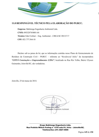 _______________________________________________________________ 
Grupo Babitonga Engenharia Ltda. 
Rua Prefeito Wittch Freitag n° 1370 sala 01, Iririu – Joinville/SC. 
Telefone/fax: (47) 3027-4909 
Página 149 de 150 
11.0 RESPONSÁVEL TÉCNICO PELA ELABORAÇÃO DO PGRCC. 
Empresa: Babitonga Engenharia Ambiental Ltda. 
CNPJ: 09532874/0001-64 
Técnico: Eder Corbari – Eng. Ambiental. - CREA/SC 091317-7 
CPF: 021.777.564-10 
Declaro sob as penas da lei, que as informações contidas nesse Plano de Gerenciamento de Resíduos da Construção Civil - PGRCC – referente ao “Residencial Itália” da incorporadora “CITTÁ Construções e Empreendimentos LTDA”, localizada na Rua Rio Velho, Bairro Ulysses Guimarães, Joinville/SC, são verdadeiras. 
Joinville, 25 de março de 2014. 
 