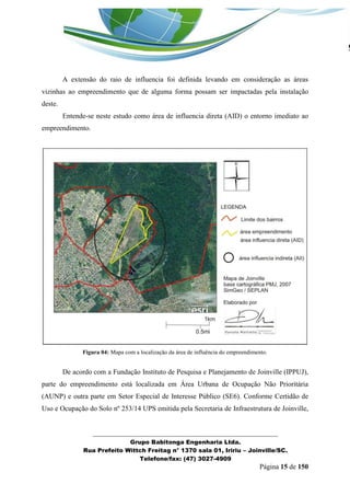 _______________________________________________________________ 
Grupo Babitonga Engenharia Ltda. 
Rua Prefeito Wittch Freitag n° 1370 sala 01, Iririu – Joinville/SC. 
Telefone/fax: (47) 3027-4909 
Página 15 de 150 
A extensão do raio de influencia foi definida levando em consideração as áreas vizinhas ao empreendimento que de alguma forma possam ser impactadas pela instalação deste. 
Entende-se neste estudo como área de influencia direta (AID) o entorno imediato ao empreendimento. 
Figura 04: Mapa com a localização da área de influência do empreendimento. 
De acordo com a Fundação Instituto de Pesquisa e Planejamento de Joinville (IPPUJ), parte do empreendimento está localizada em Área Urbana de Ocupação Não Prioritária (AUNP) e outra parte em Setor Especial de Interesse Público (SE6). Conforme Certidão de Uso e Ocupação do Solo nº 253/14 UPS emitida pela Secretaria de Infraestrutura de Joinville,  