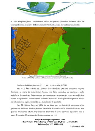_______________________________________________________________ 
Grupo Babitonga Engenharia Ltda. 
Rua Prefeito Wittch Freitag n° 1370 sala 01, Iririu – Joinville/SC. 
Telefone/fax: (47) 3027-4909 
Página 16 de 150 
é viável a implantação do Loteamento no imóvel em questão. Ressalta-se ainda que a área do empreendimento já foi alvo de Licenciamento Ambiental para a atividade de loteamento. 
Figura 05: Localização quanto ao Zoneamento Municipal 
Fonte: SIMGEO (Secretaria de Planejamento, Orçamento e Gestão de Joinville) 
Conforme Lei Complementar Nº 312, de 19 de fevereiro de 2010: 
Art. 9º A Área Urbana de Ocupação Não Prioritária (AUNP), caracteriza-se pela limitação na oferta de infraestrutura básica, pela baixa densidade de ocupação e pela existência de condições físico-naturais que restringem a urbanização, e tem com objetivo conter a expansão da malha urbana, ficando o Executivo Municipal desobrigada de novos investimentos na região, limitando-se à manutenção do existente. 
Art. 21. Setores Especiais (SE) são as áreas que, em função de programas e/ou projetos de interesse público previsto, existência de características ambientais ou da sua posição na estrutura urbana, requeiram um tratamento de uso e ocupação específico, caso a caso, de maneira diferenciada das demais zonas de uso [...].  