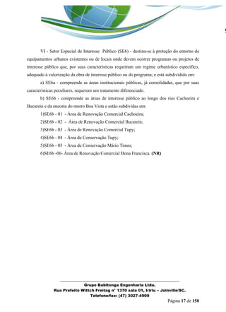_______________________________________________________________ 
Grupo Babitonga Engenharia Ltda. 
Rua Prefeito Wittch Freitag n° 1370 sala 01, Iririu – Joinville/SC. 
Telefone/fax: (47) 3027-4909 
Página 17 de 150 
VI - Setor Especial de Interesse Público (SE6) - destina-se à proteção do entorno de equipamentos urbanos existentes ou de locais onde devem ocorrer programas ou projetos de interesse público que, por suas características requeiram um regime urbanístico específico, adequado à valorização da obra de interesse público ou do programa; e está subdividido em: 
a) SE6a - compreende as áreas institucionais públicas, já consolidadas, que por suas características peculiares, requerem um tratamento diferenciado. 
b) SE6b - compreende as áreas de interesse público ao longo dos rios Cachoeira e Bucarein e da encosta do morro Boa Vista e estão subdividas em: 
1)SE6b - 01 - Área de Renovação Comercial Cachoeira; 
2)SE6b - 02 - Área de Renovação Comercial Bucarein; 
3)SE6b - 03 - Área de Renovação Comercial Tupy; 
4)SE6b - 04 - Área de Conservação Tupy; 
5)SE6b - 05 - Área de Conservação Mário Timm; 
6)SE6b -06- Área de Renovação Comercial Dona Francisca. (NR)  