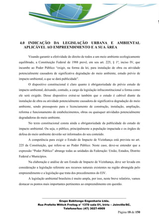 _______________________________________________________________ 
Grupo Babitonga Engenharia Ltda. 
Rua Prefeito Wittch Freitag n° 1370 sala 01, Iririu – Joinville/SC. 
Telefone/fax: (47) 3027-4909 
Página 18 de 150 
4.0 INDICAÇÃO DA LEGISLAÇÃO URBANA E AMBIENTAL APLICÁVEL AO EMPREENDIMENTO E A SUA ÁREA 
Visando garantir a efetividade do direito de todos a um meio ambiente ecologicamente equilibrado, a Constituição Federal de 1988 prevê, em seu art. 225, § 1º, inciso IV, que incumbe ao Poder Público “exigir, na forma da lei, para instalação de obra ou atividade potencialmente causadora de significativa degradação do meio ambiente, estudo prévio de impacto ambiental, a que se dará publicidade”. 
O dispositivo constitucional é claro quanto à obrigatoriedade do prévio estudo de impacto ambiental, deixando, contudo, a cargo da legislação infraconstitucional a forma como ele será exigido. Desse dispositivo extrai-se também que o estudo é cabível diante da instalação de obra ou atividade potencialmente causadora de significativa degradação do meio ambiente, sendo pressuposto para o licenciamento de construção, instalação, ampliação, reforma e funcionamento de estabelecimentos, obras ou quaisquer atividades potencialmente degradadoras do meio ambiente. 
No texto constitucional consta ainda a obrigatoriedade da publicidade do estudo de impacto ambiental. Ou seja, o público, principalmente a população impactada e os órgãos de defesa do meio ambiente deverão ser informados do seu conteúdo. 
A competência para exigir o Estudo de Impacto de Vizinhança está prevista no art. 225 da Constituição, que refere-se ao Poder Público. Neste caso, deve-se entender que a expressão “Poder Público” abrange todas as unidades da Federação: União, Estados, Distrito Federal e Municípios. 
Na elaboração e análise de um Estudo de Impacto de Vizinhança, deve ser levada em consideração a legislação referente aos recursos naturais existentes na região abrangida pelo empreendimento e a legislação que trata dos procedimentos do EIV. 
A legislação ambiental brasileira é muito ampla, por isso, neste breve relatório, vamos destacar os pontos mais importantes pertinentes ao empreendimento em questão. 
 