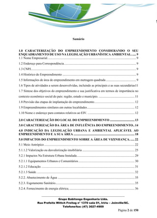 _______________________________________________________________ 
Grupo Babitonga Engenharia Ltda. 
Rua Prefeito Wittch Freitag n° 1370 sala 01, Iririu – Joinville/SC. 
Telefone/fax: (47) 3027-4909 
Página 2 de 150 
Sumário 
1.0 CARACTERIZAÇÃO DO EMPREENDIMENTO CONSIDERANDO O SEU ENQUADRAMENTO DE USO NA LEGISLAÇÃO URBANÍSTICA AMBIENTAL. ..... 9 
1.1 Nome Empresarial. ............................................................................................................... 9 
1.2 Endereço para Correspondência ........................................................................................... 9 
1.3 CNPJ ..................................................................................................................................... 9 
1.4 Histórico do Empreendimento ............................................................................................. 9 
1.5 Informações de área de empreendimento em metragem quadrada ...................................... 9 
1.6 Tipos de atividades a serem desenvolvidas, incluindo as principais e as suas secundárias11 
1.7 Síntese dos objetivos do empreendimento e sua justificativa em termos de importância no contexto econômico social do país: região, estado e município. ............................................. 11 
1.8 Previsão das etapas de implantação do empreendimento ................................................... 12 
1.9 Empreendimentos similares em outras localidades ............................................................ 12 
1.10 Nome e endereço para contatos relativos ao EIV. ........................................................... 12 
2.0 CARACTERIZAÇÃO DO LOCAL DO EMPREENDIMENTO ............................... 13 
3.0 CARACTERIZAÇÃO DA ÁREA DE INFLUÊNCIA DO EMPREENDIMENTO .. 14 
4.0 INDICAÇÃO DA LEGISLAÇÃO URBANA E AMBIENTAL APLICÁVEL AO EMPREENDIMENTO E A SUA ÁREA ............................................................................. 18 
5.0 IMPACTOS DO EMPREENDIMENTO SOBRE A ÁREA DE VIZINHANÇA. ..... 22 
5.1 Meio Antrópico .................................................................................................................. 22 
5.1.1.2 Valorização ou desvalorização imobiliária .................................................................. 25 
5.2.1 Impactos Na Estrutura Urbana Instalada ......................................................................... 29 
5.2.1.1 Equipamentos Urbanos e Comunitários ....................................................................... 30 
5.2.1.2 Educação. ..................................................................................................................... 31 
5.2.1.3 Saúde. ........................................................................................................................... 32 
5.2.2. Abastecimento de Água ................................................................................................. 35 
5.2.3. Esgotamento Sanitário .................................................................................................... 35 
5.2.4. Fornecimento de energia elétrica; .................................................................................. 36  