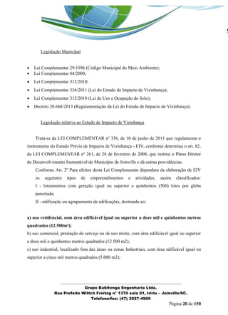 _______________________________________________________________ 
Grupo Babitonga Engenharia Ltda. 
Rua Prefeito Wittch Freitag n° 1370 sala 01, Iririu – Joinville/SC. 
Telefone/fax: (47) 3027-4909 
Página 20 de 150 
Legislação Municipal 
 Lei Complementar 29/1996 (Código Municipal do Meio Ambiente); 
 Lei Complementar 84/2000; 
 Lei Complementar 312/2010; 
 Lei Complementar 336/2011 (Lei do Estudo de Impacto de Vizinhança); 
 Lei Complementar 312/2010 (Lei de Uso e Ocupação do Solo); 
 Decreto 20.668/2013 (Regulamentação da Lei do Estudo de Impacto de Vizinhança); 
Legislação relativa ao Estudo de Impacto de Vizinhança 
Trata-se da LEI COMPLEMENTAR nº 336, de 10 de junho de 2011 que regulamenta o instrumento do Estudo Prévio de Impacto de Vizinhança - EIV, conforme determina o art. 82, da LEI COMPLEMENTAR nº 261, de 28 de fevereiro de 2008, que institui o Plano Diretor de Desenvolvimento Sustentável do Município de Joinville e dá outras providências. 
Conforme Art. 2º Para efeitos desta Lei Complementar dependem da elaboração de EIV os seguintes tipos de empreendimentos e atividades, assim classificados: I - loteamentos com geração igual ou superior a quinhentos (500) lotes por gleba parcelada; 
II - edificação ou agrupamento de edificações, destinado ao: 
a) uso residencial, com área edificável igual ou superior a doze mil e quinhentos metros quadrados (12.500m²); 
b) uso comercial, prestação de serviço ou de uso misto, com área edificável igual ou superior a doze mil e quinhentos metros quadrados (12.500 m2); 
c) uso industrial, localizado fora das áreas ou zonas Industriais, com área edificável igual ou superior a cinco mil metros quadrados (5.000 m2);  