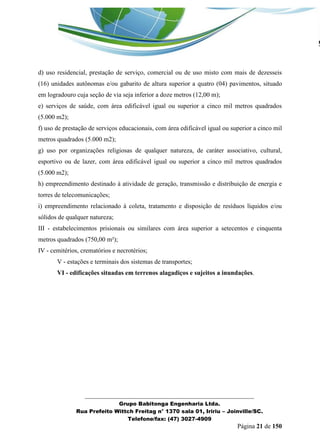 _______________________________________________________________ 
Grupo Babitonga Engenharia Ltda. 
Rua Prefeito Wittch Freitag n° 1370 sala 01, Iririu – Joinville/SC. 
Telefone/fax: (47) 3027-4909 
Página 21 de 150 
d) uso residencial, prestação de serviço, comercial ou de uso misto com mais de dezesseis (16) unidades autônomas e/ou gabarito de altura superior a quatro (04) pavimentos, situado em logradouro cuja seção de via seja inferior a doze metros (12,00 m); 
e) serviços de saúde, com área edificável igual ou superior a cinco mil metros quadrados (5.000 m2); 
f) uso de prestação de serviços educacionais, com área edificável igual ou superior a cinco mil metros quadrados (5.000 m2); 
g) uso por organizações religiosas de qualquer natureza, de caráter associativo, cultural, esportivo ou de lazer, com área edificável igual ou superior a cinco mil metros quadrados (5.000 m2); 
h) empreendimento destinado à atividade de geração, transmissão e distribuição de energia e torres de telecomunicações; 
i) empreendimento relacionado à coleta, tratamento e disposição de resíduos líquidos e/ou sólidos de qualquer natureza; 
III - estabelecimentos prisionais ou similares com área superior a setecentos e cinquenta metros quadrados (750,00 m²); 
IV - cemitérios, crematórios e necrotérios; 
V - estações e terminais dos sistemas de transportes; 
VI - edificações situadas em terrenos alagadiços e sujeitos a inundações.  