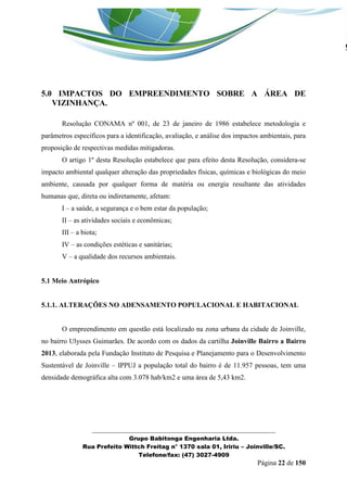 _______________________________________________________________ 
Grupo Babitonga Engenharia Ltda. 
Rua Prefeito Wittch Freitag n° 1370 sala 01, Iririu – Joinville/SC. 
Telefone/fax: (47) 3027-4909 
Página 22 de 150 
5.0 IMPACTOS DO EMPREENDIMENTO SOBRE A ÁREA DE VIZINHANÇA. 
Resolução CONAMA nº 001, de 23 de janeiro de 1986 estabelece metodologia e parâmetros específicos para a identificação, avaliação, e análise dos impactos ambientais, para proposição de respectivas medidas mitigadoras. 
O artigo 1º desta Resolução estabelece que para efeito desta Resolução, considera-se impacto ambiental qualquer alteração das propriedades físicas, químicas e biológicas do meio ambiente, causada por qualquer forma de matéria ou energia resultante das atividades humanas que, direta ou indiretamente, afetam: 
I – a saúde, a segurança e o bem estar da população; 
II – as atividades sociais e econômicas; 
III – a biota; 
IV – as condições estéticas e sanitárias; 
V – a qualidade dos recursos ambientais. 
5.1 Meio Antrópico 
5.1.1. ALTERAÇÕES NO ADENSAMENTO POPULACIONAL E HABITACIONAL 
O empreendimento em questão está localizado na zona urbana da cidade de Joinville, no bairro Ulysses Guimarães. De acordo com os dados da cartilha Joinville Bairro a Bairro 2013, elaborada pela Fundação Instituto de Pesquisa e Planejamento para o Desenvolvimento Sustentável de Joinville – IPPUJ a população total do bairro é de 11.957 pessoas, tem uma densidade demográfica alta com 3.078 hab/km2 e uma área de 5,43 km2.  