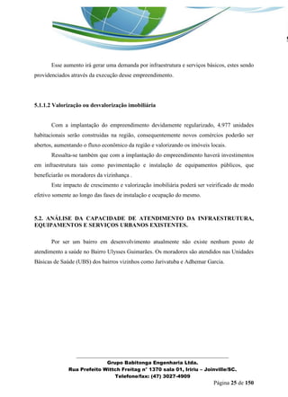 _______________________________________________________________ 
Grupo Babitonga Engenharia Ltda. 
Rua Prefeito Wittch Freitag n° 1370 sala 01, Iririu – Joinville/SC. 
Telefone/fax: (47) 3027-4909 
Página 25 de 150 
Esse aumento irá gerar uma demanda por infraestrutura e serviços básicos, estes sendo providenciados através da execução desse empreendimento. 
5.1.1.2 Valorização ou desvalorização imobiliária 
Com a implantação do empreendimento devidamente regularizado, 4.977 unidades habitacionais serão construidas na região, consequentemente novos comércios poderão ser abertos, aumentando o fluxo econômico da região e valorizando os imóveis locais. 
Ressalta-se também que com a implantação do empreendimento haverá investimentos em infraestrutura tais como pavimentação e instalação de equipamentos públicos, que beneficiarão os moradores da vizinhança . 
Este impacto de crescimento e valorização imobiliária poderá ser veirificado de modo efetivo somente ao longo das fases de instalação e ocupação do mesmo. 
5.2. ANÁLISE DA CAPACIDADE DE ATENDIMENTO DA INFRAESTRUTURA, EQUIPAMENTOS E SERVIÇOS URBANOS EXISTENTES. 
Por ser um bairro em desenvolvimento atualmente não existe nenhum posto de atendimento a saúde no Bairro Ulysses Guimarães. Os moradores são atendidos nas Unidades Básicas de Saúde (UBS) dos bairros vizinhos como Jarivatuba e Adhemar Garcia. 
 