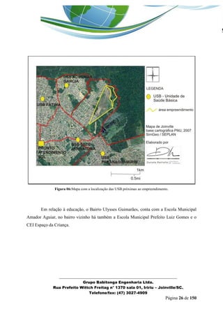 _______________________________________________________________ 
Grupo Babitonga Engenharia Ltda. 
Rua Prefeito Wittch Freitag n° 1370 sala 01, Iririu – Joinville/SC. 
Telefone/fax: (47) 3027-4909 
Página 26 de 150 
Figura 06:Mapa com a localização das USB próximas ao empreendimento. 
Em relação à educação, o Bairro Ulysses Guimarães, conta com a Escola Municipal Amador Aguiar, no bairro vizinho há também a Escola Municipal Prefeito Luiz Gomes e o CEI Espaço da Criança.  