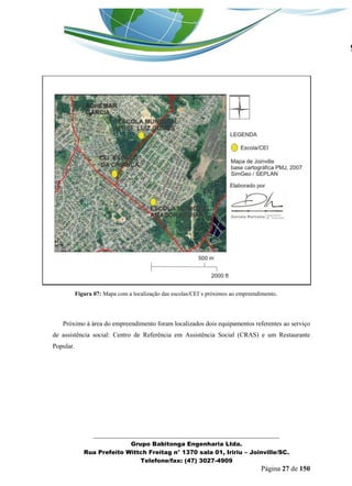 _______________________________________________________________ 
Grupo Babitonga Engenharia Ltda. 
Rua Prefeito Wittch Freitag n° 1370 sala 01, Iririu – Joinville/SC. 
Telefone/fax: (47) 3027-4909 
Página 27 de 150 
Figura 07: Mapa com a localização das escolas/CEI`s próximos ao empreendimento. 
Próximo à área do empreendimento foram localizados dois equipamentos referentes ao serviço de assistência social: Centro de Referência em Assistência Social (CRAS) e um Restaurante Popular.  