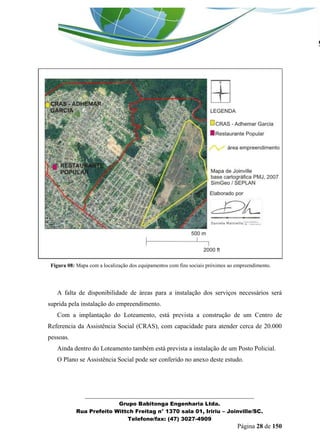 _______________________________________________________________ 
Grupo Babitonga Engenharia Ltda. 
Rua Prefeito Wittch Freitag n° 1370 sala 01, Iririu – Joinville/SC. 
Telefone/fax: (47) 3027-4909 
Página 28 de 150 
Figura 08: Mapa com a localização dos equipamentos com fins sociais próximos ao empreendimento. 
A falta de disponibilidade de áreas para a instalação dos serviços necessários será suprida pela instalação do empreendimento. 
Com a implantação do Loteamento, está prevista a construção de um Centro de Referencia da Assistência Social (CRAS), com capacidade para atender cerca de 20.000 pessoas. 
Ainda dentro do Loteamento também está prevista a instalação de um Posto Policial. 
O Plano se Assistência Social pode ser conferido no anexo deste estudo. 
 