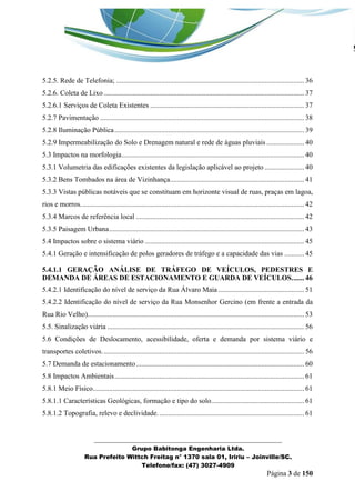 _______________________________________________________________ 
Grupo Babitonga Engenharia Ltda. 
Rua Prefeito Wittch Freitag n° 1370 sala 01, Iririu – Joinville/SC. 
Telefone/fax: (47) 3027-4909 
Página 3 de 150 
5.2.5. Rede de Telefonia; ......................................................................................................... 36 
5.2.6. Coleta de Lixo ................................................................................................................ 37 
5.2.6.1 Serviços de Coleta Existentes ...................................................................................... 37 
5.2.7 Pavimentação .................................................................................................................. 38 
5.2.8 Iluminação Pública .......................................................................................................... 39 
5.2.9 Impermeabilização do Solo e Drenagem natural e rede de águas pluviais ..................... 40 
5.3 Impactos na morfologia ...................................................................................................... 40 
5.3.1 Volumetria das edificações existentes da legislação aplicável ao projeto ...................... 40 
5.3.2 Bens Tombados na área de Vizinhança ........................................................................... 41 
5.3.3 Vistas públicas notáveis que se constituam em horizonte visual de ruas, praças em lagoa, rios e morros. ............................................................................................................................ 42 
5.3.4 Marcos de referência local .............................................................................................. 42 
5.3.5 Paisagem Urbana ............................................................................................................. 43 
5.4 Impactos sobre o sistema viário ......................................................................................... 45 
5.4.1 Geração e intensificação de polos geradores de tráfego e a capacidade das vias ........... 45 
5.4.1.1 GERAÇÃO ANÁLISE DE TRÁFEGO DE VEÍCULOS, PEDESTRES E DEMANDA DE ÁREAS DE ESTACIONAMENTO E GUARDA DE VEÍCULOS. ...... 46 
5.4.2.1 Identificação do nível de serviço da Rua Álvaro Maia ................................................ 51 
5.4.2.2 Identificação do nível de serviço da Rua Monsenhor Gercino (em frente a entrada da Rua Rio Velho). ........................................................................................................................ 53 
5.5. Sinalização viária .............................................................................................................. 56 
5.6 Condições de Deslocamento, acessibilidade, oferta e demanda por sistema viário e transportes coletivos. ................................................................................................................ 56 
5.7 Demanda de estacionamento .............................................................................................. 60 
5.8 Impactos Ambientais .......................................................................................................... 61 
5.8.1 Meio Físico ...................................................................................................................... 61 
5.8.1.1 Características Geológicas, formação e tipo do solo .................................................... 61 
5.8.1.2 Topografia, relevo e declividade. ................................................................................. 61  