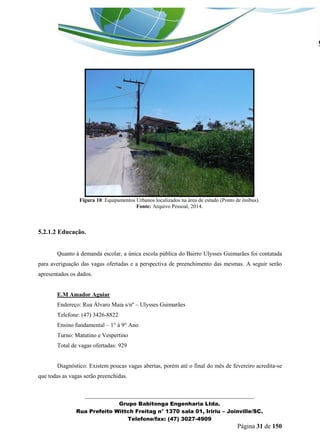 _______________________________________________________________ 
Grupo Babitonga Engenharia Ltda. 
Rua Prefeito Wittch Freitag n° 1370 sala 01, Iririu – Joinville/SC. 
Telefone/fax: (47) 3027-4909 
Página 31 de 150 
Figura 10: Equipamentos Urbanos localizados na área de estudo (Ponto de ônibus). 
Fonte: Arquivo Pessoal, 2014. 
5.2.1.2 Educação. 
Quanto à demanda escolar, a única escola pública do Bairro Ulysses Guimarães foi contatada para averiguação das vagas ofertadas e a perspectiva de preenchimento das mesmas. A seguir serão apresentados os dados. 
E.M Amador Aguiar 
Endereço: Rua Álvaro Maia s/nº – Ulysses Guimarães 
Telefone: (47) 3426-8822 
Ensino fundamental – 1° à 9° Ano 
Turno: Matutino e Vespertino 
Total de vagas ofertadas: 929 
Diagnóstico: Existem poucas vagas abertas, porém até o final do mês de fevereiro acredita-se que todas as vagas serão preenchidas. 
 