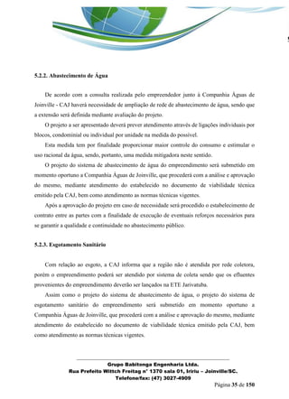 _______________________________________________________________ 
Grupo Babitonga Engenharia Ltda. 
Rua Prefeito Wittch Freitag n° 1370 sala 01, Iririu – Joinville/SC. 
Telefone/fax: (47) 3027-4909 
Página 35 de 150 
5.2.2. Abastecimento de Água 
De acordo com a consulta realizada pelo empreendedor junto à Companhia Águas de Joinville - CAJ haverá necessidade de ampliação de rede de abastecimento de água, sendo que a extensão será definida mediante avaliação do projeto. 
O projeto a ser apresentado deverá prever atendimento através de ligações individuais por blocos, condominial ou individual por unidade na medida do possível. 
Esta medida tem por finalidade proporcionar maior controle do consumo e estimular o uso racional da água, sendo, portanto, uma medida mitigadora neste sentido. 
O projeto do sistema de abastecimento de água do empreendimento será submetido em momento oportuno a Companhia Águas de Joinville, que procederá com a análise e aprovação do mesmo, mediante atendimento do estabelecido no documento de viabilidade técnica emitido pela CAJ, bem como atendimento as normas técnicas vigentes. 
Após a aprovação do projeto em caso de necessidade será procedido o estabelecimento de contrato entre as partes com a finalidade de execução de eventuais reforços necessários para se garantir a qualidade e continuidade no abastecimento público. 
5.2.3. Esgotamento Sanitário 
Com relação ao esgoto, a CAJ informa que a região não é atendida por rede coletora, porém o empreendimento poderá ser atendido por sistema de coleta sendo que os efluentes provenientes do empreendimento deverão ser lançados na ETE Jarivatuba. 
Assim como o projeto do sistema de abastecimento de água, o projeto do sistema de esgotamento sanitário do empreendimento será submetido em momento oportuno a Companhia Águas de Joinville, que procederá com a análise e aprovação do mesmo, mediante atendimento do estabelecido no documento de viabilidade técnica emitido pela CAJ, bem como atendimento as normas técnicas vigentes.  
