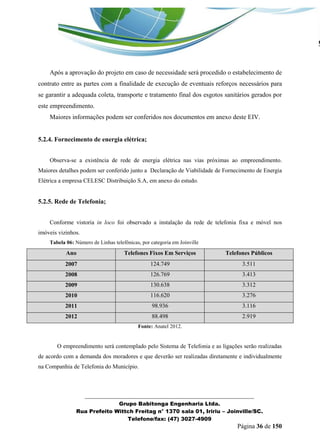 _______________________________________________________________ 
Grupo Babitonga Engenharia Ltda. 
Rua Prefeito Wittch Freitag n° 1370 sala 01, Iririu – Joinville/SC. 
Telefone/fax: (47) 3027-4909 
Página 36 de 150 
Após a aprovação do projeto em caso de necessidade será procedido o estabelecimento de contrato entre as partes com a finalidade de execução de eventuais reforços necessários para se garantir a adequada coleta, transporte e tratamento final dos esgotos sanitários gerados por este empreendimento. 
Maiores informações podem ser conferidos nos documentos em anexo deste EIV. 
5.2.4. Fornecimento de energia elétrica; 
Observa-se a existência de rede de energia elétrica nas vias próximas ao empreendimento. Maiores detalhes podem ser conferido junto a Declaração de Viabilidade de Fornecimento de Energia Elétrica a empresa CELESC Distribuição S.A, em anexo do estudo. 
5.2.5. Rede de Telefonia; 
Conforme vistoria in loco foi observado a instalação da rede de telefonia fixa e móvel nos imóveis vizinhos. 
Tabela 06: Número de Linhas telefônicas, por categoria em Joinville Ano Telefones Fixos Em Serviços Telefones Públicos 2007 124.749 3.511 2008 126.769 3.413 2009 130.638 3.312 2010 116.620 3.276 2011 98.936 3.116 2012 88.498 2.919 
Fonte: Anatel 2012. 
O empreendimento será contemplado pelo Sistema de Telefonia e as ligações serão realizadas de acordo com a demanda dos moradores e que deverão ser realizadas diretamente e individualmente na Companhia de Telefonia do Município.  