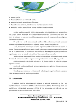 _______________________________________________________________ 
Grupo Babitonga Engenharia Ltda. 
Rua Prefeito Wittch Freitag n° 1370 sala 01, Iririu – Joinville/SC. 
Telefone/fax: (47) 3027-4909 
Página 38 de 150 
 Coleta Seletiva; 
 Coleta de Resíduos dos Serviços de Saúde; 
 Coleta de Resíduos Domiciliares na Área Rural; 
 Coleta Especial de móveis, eletrodomésticos inservíveis e animais mortos; 
 Coleta dos resíduos dos serviços de varrição manual e capina mecanizada. 
A coleta seletiva de materiais recicláveis atende a área central diariamente e os demais bairros uma vez por semana, abrangendo 100% da área urbana do município. São coletados, em média, 920 t/mês de materiais, os quais são encaminhados para doze centros de triagem, sendo associações e cooperativas de catadores. 
De acordo com a tabela demonstrativo de resíduos sólidos orgânicos mencionada acima cada individuo joinvilense gera em torno de 555 gramas de resíduos sólido orgânicos por dia. 
Assim, levando em consideração que serão implantados 4.977 apartamentos e segundo as normas vigentes, estes poderão ser ocupados por até 4 pessoas por apartamento, a estimativa máxima será de 19.908 moradores, o que resultaria num total de 11.048,94 kg/dia de geração de resíduos orgânicos, que deverá ser coletado pela Ambiental Saneamento e Concessões Ltda. 
Já para a geração de resíduos seletivos, levando em consideração que em Joinville são gerados 531 t/mês de materiais reciclados, o empreendimento gerará aproximadamente 5021,8 kg por dia. 
O empreendimento será atendido pelo serviço de limpeza pública de coleta de resíduos orgânicos e seletiva. 
A coleta de resíduos orgânicos já acontece regularmente na região nos dias da semana e a coleta seletiva no sábado. 
Contudo, pode-se afirmar que a vizinhança não sofrerá impacto negativo referente a geração e coleta de lixo proveniente do futuro empreendimento. 
5.2.7 Pavimentação 
O panorama geral da pavimentação no município de Joinville apresentava, em 2005, um equilíbrio entre vias pavimentadas (50,37%) e não pavimentadas (49,63%). Atualmente, já não há este equilíbrio, em 2012 a cidade apresentava (59,98%) de vias pavimentadas e (41,02%) de vias não pavimentadas, isto pode ser observado na tabela abaixo.  