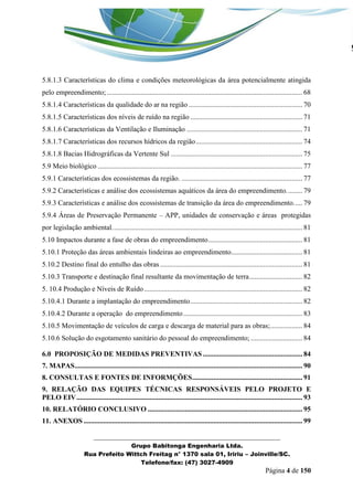 _______________________________________________________________ 
Grupo Babitonga Engenharia Ltda. 
Rua Prefeito Wittch Freitag n° 1370 sala 01, Iririu – Joinville/SC. 
Telefone/fax: (47) 3027-4909 
Página 4 de 150 
5.8.1.3 Características do clima e condições meteorológicas da área potencialmente atingida pelo empreendimento; .............................................................................................................. 68 
5.8.1.4 Características da qualidade do ar na região ................................................................ 70 
5.8.1.5 Características dos níveis de ruído na região ............................................................... 71 
5.8.1.6 Características da Ventilação e Iluminação ................................................................. 71 
5.8.1.7 Características dos recursos hídricos da região ............................................................ 74 
5.8.1.8 Bacias Hidrográficas da Vertente Sul .......................................................................... 75 
5.9 Meio biológico ................................................................................................................... 77 
5.9.1 Características dos ecossistemas da região. .................................................................... 77 
5.9.2 Características e análise dos ecossistemas aquáticos da área do empreendimento. ........ 79 
5.9.3 Características e análise dos ecossistemas de transição da área do empreendimento. .... 79 
5.9.4 Áreas de Preservação Permanente – APP, unidades de conservação e áreas protegidas por legislação ambiental. .......................................................................................................... 81 
5.10 Impactos durante a fase de obras do empreendimento ..................................................... 81 
5.10.1 Proteção das áreas ambientais lindeiras ao empreendimento ........................................ 81 
5.10.2 Destino final do entulho das obras ................................................................................ 81 
5.10.3 Transporte e destinação final resultante da movimentação de terra .............................. 82 
5. 10.4 Produção e Níveis de Ruído ......................................................................................... 82 
5.10.4.1 Durante a implantação do empreendimento ............................................................... 82 
5.10.4.2 Durante a operação do empreendimento ................................................................... 83 
5.10.5 Movimentação de veículos de carga e descarga de material para as obras; .................. 84 
5.10.6 Solução do esgotamento sanitário do pessoal do empreendimento; ............................. 84 
6.0 PROPOSIÇÃO DE MEDIDAS PREVENTIVAS ........................................................ 84 
7. MAPAS ................................................................................................................................ 90 
8. CONSULTAS E FONTES DE INFORMÇÕES .............................................................. 91 
9. RELAÇÃO DAS EQUIPES TÉCNICAS RESPONSÁVEIS PELO PROJETO E PELO EIV ............................................................................................................................... 93 
10. RELATÓRIO CONCLUSIVO ....................................................................................... 95 
11. ANEXOS ........................................................................................................................... 99  