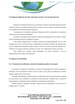 _______________________________________________________________ 
Grupo Babitonga Engenharia Ltda. 
Rua Prefeito Wittch Freitag n° 1370 sala 01, Iririu – Joinville/SC. 
Telefone/fax: (47) 3027-4909 
Página 40 de 150 
5.2.9 Impermeabilização do Solo e Drenagem natural e rede de águas pluviais 
O projeto de drenagem pluvial tem como principio o perfeito escoamento das águas pluviais, evitando erosão com carreamento de partículas de solo para os cursos d´água e que haja uma redução da velocidade de escoamento das águas superficiais. 
A proposta para o Loteamento contempla a drenagem pluvial no cronograma de execução da infraestrutura local, conforme implantação. 
O sistema de drenagem da área permeável consiste na implantação de bocas de lobo e sarjeta, com direcionamento através de tubulação de concreto. 
Como medita mitigadora para os impactos gerados pela impermeabilização do solo, serão utilizados pavers nas vias de menor fluxo, possibilitando assim melhor infiltração das águas pluviais no solo. Também serão adotados corredores verdes no centro da Avenida com área de 18.966,66 m² e 4.648,40 m² no canteiro central da Avenida do eixo leste. (Ver implantação do projeto em anexo). 
Vale ressaltar que conforme Laudo Hidrológico (em anexo) realizado, a área do empreendimento não é passível de inundações. 
5.3 Impactos na morfologia 
5.3.1 Volumetria das edificações existentes da legislação aplicável ao projeto 
Com relação à volumetria das edificações no entorno do empreendimento é notável a presença de edificações com 02 pavimentos no Bairro Ulysses, sendo a maior parte das edificações do entorno imediato compostas por 01 pavimento. 
O referido empreendimento conforme planta de implantação, trata-se de um loteamento composto por casas térreas, casas sobrepostas e edificação com 04 pavimentos. Ressalta-se que o entorno do empreendimento é predominantemente unifamiliar com adensamento significativo. 
Portanto baseado na legislação municipal, o projeto está em conformidade o Anexo IV da Lei Complementar no 312/2010.  