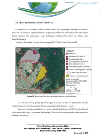 _______________________________________________________________ 
Grupo Babitonga Engenharia Ltda. 
Rua Prefeito Wittch Freitag n° 1370 sala 01, Iririu – Joinville/SC. 
Telefone/fax: (47) 3027-4909 
Página 41 de 150 
5.3.2 Bens Tombados na área de Vizinhança 
Conforme o IPPUJ, próximo a área de estudo, existe o sítio arqueológico Sambaqui Rio Velho II (cerca de 250 metros do empreendimento) e a aproximadamente 570 metros localizam-se na área do Parque Caieiras o sítio arqueológico Lagoa do Saguaçú, a oficina Lítica Caieira I e a oficina Lítica Lagoa do Saguaçu. 
Também vale ressaltar a presença dos sambaquis Rio Velho I e Morro do Amaral I. 
Figura 12 : Localização dos bens culturais próximos ao empreendimento. 
Os sambaquis são de grande importância para a história e devem ser preservados, medidas mitigatórias devem ser orientadas pelo Museu Arqueológico do Sambaqui – MASJ. 
Sugere-se a conscientização junto as escolas; trabalho já realizado pelo MASJ; a identificação e cercamento dos sítios, e constantes fiscalizações a fim de evitar sua degradação principalmente no Sambaqui Rio Velho II. 
 