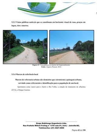 _______________________________________________________________ 
Grupo Babitonga Engenharia Ltda. 
Rua Prefeito Wittch Freitag n° 1370 sala 01, Iririu – Joinville/SC. 
Telefone/fax: (47) 3027-4909 
Página 42 de 150 
5.3.3 Vistas públicas notáveis que se constituam em horizonte visual de ruas, praças em lagoa, rios e morros. 
Figura 13: Vias públicas no entorno do Empreendimento. 
Fonte: Arquivo Pessoal, 2014. 
5.3.4 Marcos de referência local 
Marcos de referencia urbana são elementos que estruturam a paisagem urbana, servindo como referenciais e identificação para a população de um local. 
Apontamos como marco para o bairro o Rio Velho, a estação de tratamento de afluentes (ETA), o Parque Caieiras. 
 