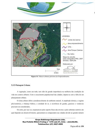 _______________________________________________________________ 
Grupo Babitonga Engenharia Ltda. 
Rua Prefeito Wittch Freitag n° 1370 sala 01, Iririu – Joinville/SC. 
Telefone/fax: (47) 3027-4909 
Página 43 de 150 
Figura 14 : Marcos urbanos próximos do Empreendimento. 
5.3.5 Paisagem Urbana 
A vegetação, como um todo, tem sido de grande importância na melhoria das condições de vida nos centros urbanos. Com o crescimento populacional das cidades, depara-se com a falta de um planejamento urbano. 
O clima urbano difere consideravelmente do ambiente natural. A amplitude térmica, o regime pluviométrico, o balanço hídrico, a umidade do ar, a ocorrência de geadas, granizos e vendavais precisam ser considerados. 
Os solos, por sua vez, responsáveis pelo suporte físico das árvores e pelo substrato nutritivo do qual depende seu desenvolvimento, apresentam-se compactados nas cidades devido ao grande número  