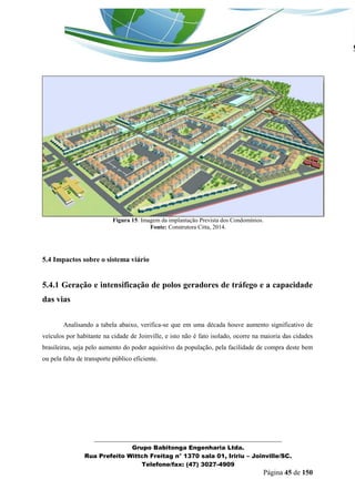 _______________________________________________________________ 
Grupo Babitonga Engenharia Ltda. 
Rua Prefeito Wittch Freitag n° 1370 sala 01, Iririu – Joinville/SC. 
Telefone/fax: (47) 3027-4909 
Página 45 de 150 
Figura 15: Imagem da implantação Prevista dos Condomínios. 
Fonte: Construtora Citta, 2014. 
5.4 Impactos sobre o sistema viário 
5.4.1 Geração e intensificação de polos geradores de tráfego e a capacidade das vias 
Analisando a tabela abaixo, verifica-se que em uma década houve aumento significativo de veículos por habitante na cidade de Joinville, e isto não é fato isolado, ocorre na maioria das cidades brasileiras, seja pelo aumento do poder aquisitivo da população, pela facilidade de compra deste bem ou pela falta de transporte público eficiente. 
 