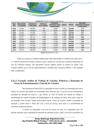 _______________________________________________________________ 
Grupo Babitonga Engenharia Ltda. 
Rua Prefeito Wittch Freitag n° 1370 sala 01, Iririu – Joinville/SC. 
Telefone/fax: (47) 3027-4909 
Página 46 de 150 
Tabela 09: Frota De Veículos Automotores. 
Fonte: DETRAN SC, 2011. 
Tendo em vista que as unidades habitacionais serão direcionadas às famílias com renda entre 1 a 3 salários mínimos (em média), acredita-se que o número de veículos que circularão diariamente na área de influência indireta, não apresentará elevado impacto quanto ao transito na região. Vale ressaltar também, que a área do empreendimento é atendida pelo Transporte Público e será ampliada após a implantação. 
5.4.1.1 Geração Análise de Tráfego de Veículos, Pedestres e Demanda de Áreas de Estacionamento e Guarda de Veículos. 
Para Demarchi & Setti (2012) a capacidade de uma via pode ser mensurada pelo maior número de veículos que podem ser acomodados nela, enquanto que o nível de serviço corresponde à qualidade de operação da rodovia, o que reflete, no nível de fluidez da corrente de tráfego, a possibilidade de realizar manobras de ultrapassagem ou de mudança de faixa, bem como o grau de proximidade entre veículos. Sendo assim quanto menor o fluxo de veículos, melhor a qualidade de operação e quanto maior o fluxo pior será o nível de serviço, pois maior é a probabilidade de ocorrerem congestionamentos. 
A análise da capacidade e do nível de serviço de uma via é importante, pois nos permite mensurar qual a qualidade de operação nos períodos de pico, qual é o nível de crescimento do  