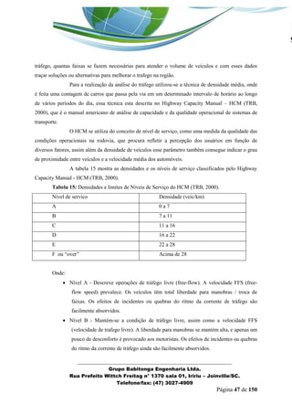 _______________________________________________________________ 
Grupo Babitonga Engenharia Ltda. 
Rua Prefeito Wittch Freitag n° 1370 sala 01, Iririu – Joinville/SC. 
Telefone/fax: (47) 3027-4909 
Página 47 de 150 
tráfego, quantas faixas se fazem necessárias para atender o volume de veículos e com esses dados traçar soluções ou alternativas para melhorar o trafego na região. 
Para a realização da análise do tráfego utilizou-se a técnica de densidade média, onde é feita uma contagem de carros que passa pela via em um determinado intervalo de horário ao longo de vários períodos do dia, essa técnica esta descrita no Highway Capacity Manual – HCM (TRB, 2000), que é o manual americano de análise de capacidade e da qualidade operacional de sistemas de transporte. 
O HCM se utiliza do conceito de nível de serviço, como uma medida da qualidade das condições operacionais na rodovia, que procura refletir a percepção dos usuários em função de diversos fatores, assim além da densidade de veículos esse parâmetro também consegue indicar o grau de proximidade entre veículos e a velocidade média dos automóveis. 
A tabela 15 mostra as densidades e os níveis de serviço classificados pelo Highway Capacity Manual - HCM (TRB, 2000). 
Tabela 15: Densidades e limites de Níveis de Serviço do HCM (TRB, 2000). 
Nivel de servico 
Densidade (veic/km) 
A 
0 a 7 
B 
7 a 11 
C 
11 a 16 
D 
16 a 22 
E 
22 a 28 
F ou “over” 
Acima de 28 
Onde: 
 Nível A - Descreve operações de tráfego livre (free-flow). A velocidade FFS (free- flow speed) prevalece. Os veículos têm total liberdade para manobras / troca de faixas. Os efeitos de incidentes ou quebras do ritmo da corrente de tráfego são facilmente absorvidos. 
 Nível B - Mantém-se a condição de tráfego livre, assim como a velocidade FFS (velocidade de trafego livre). A liberdade para manobras se mantém alta, e apenas um pouco de desconforto é provocado aos motoristas. Os efeitos de incidentes ou quebras do ritmo da corrente de tráfego ainda são facilmente absorvidos.  