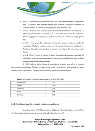 _______________________________________________________________ 
Grupo Babitonga Engenharia Ltda. 
Rua Prefeito Wittch Freitag n° 1370 sala 01, Iririu – Joinville/SC. 
Telefone/fax: (47) 3027-4909 
Página 48 de 150 
 Nível C - Mantém-se a condição de tráfego livre, com velocidades iguais ou próximas FFS. A liberdade para manobras requer mais cuidados e quaisquer incidentes ou quebras do ritmo da corrente de tráfego podem gerar pequenas filas. 
 Nível D - As velocidades começam a cair. A densidade aumenta com maior rapidez. A liberdade para manobras é limitada e já se tem certo desconforto dos motoristas. Quaisquer pequenos incidentes ou quebras do ritmo da corrente de tráfego geram filas. 
 Nível E - Tem-se um fluxo altamente instável com poucas opções de escolha da velocidade. Qualquer incidente pode provocar congestionamentos significativos. Nenhuma liberdade para manobras e conforto psicológico dos motoristas muito baixos. 
 Nível F (Over) - Tem-se o colapso do fluxo. Demanda está acima da capacidade da via. Podem provocar congestionamentos expressivos e condições de retomo ao fluxo descongestionado são indeterminadas. 
O HCM ainda se utiliza fatores de equivalência veicular para refletir o impacto operacional dos caminhões, ônibus e veículos recreacionais, convertendo a área ocupada por estes veículos em seu equivalente a carros de passeio de forma a padronizar a amostragem. 
Tabela 16: Fator de Equivalência expressos no HCM (TRB, 2000). 
Automóveis 
1,00 
Ônibus 
2,25 
Caminhão 
1,75 
Moto 
0,33 
Bicicleta 
0,20 
5.4.2. Classificação legal das principais vias do empreendimento 
Segundo a Lei no 9.503/97 que institui o Código de Trânsito Brasileiro, no Art. 60 "as vias abertas à circulação, de acordo com sua utilização, classificam-se em":  