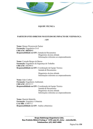 _______________________________________________________________ 
Grupo Babitonga Engenharia Ltda. 
Rua Prefeito Wittch Freitag n° 1370 sala 01, Iririu – Joinville/SC. 
Telefone/fax: (47) 3027-4909 
Página 5 de 150 
EQUIPE TÉCNICA 
PARTICIPANTES DIRETOS NO ESTUDO DE IMPACTO DE VIZINHANÇA – EIV 
Nome: Daiane Wonsiewski Packer 
Formação: Engenheiro Civil 
CREA/SC: 082929-3 
Responsabilidade no EIV: Juntada de Documentos 
Diagnóstico da área afetada 
Informações referentes ao empreendimento 
Nome: Conrado Borges de Barros 
Formação: Engenheiro de Segurança do Trabalho 
CREA/SC: 082999-5 
Responsabilidade no EIV: Coordenação da Equipe Técnica 
Juntada de Documentos 
Diagnóstico da área afetada 
Informações referentes ao empreendimento 
Nome: Eder Corbari 
Formação: Engenheiro Ambiental; 
CREA/SC: 091317-7 
Responsabilidade no EIV: Coordenação da Equipe Técnica 
Juntada de Documentos 
Diagnóstico da área afetada 
Informações referentes ao empreendimento 
Nome: Daniela Mattiello 
Formação: Arquiteta e Urbanista 
CAU/BR: A74077-2 
Responsabilidade no EIV: Análise urbanística 
 