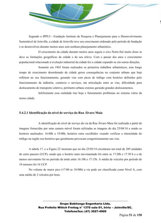 _______________________________________________________________ 
Grupo Babitonga Engenharia Ltda. 
Rua Prefeito Wittch Freitag n° 1370 sala 01, Iririu – Joinville/SC. 
Telefone/fax: (47) 3027-4909 
Página 51 de 150 
Segundo o IPPUJ - Fundação Instituto de Pesquisa e Planejamento para o Desenvolvimento Sustentável de Joinville, a cidade de Joinville teve seu crescimento ordenado pelo período de fundação e se desenvolveu durante muitos anos sem nenhum planejamento urbanístico. 
O crescimento da cidade durante muitos anos seguiu o eixo Norte-Sul muito disso se deve as limitações geográficas da cidade e do seu relevo. Com o passar dos anos e crescimento populacional relacionado á evolução industrial da cidade fez a cidade expandir-se em outras direções. 
Somente em 1965 foram realizados os primeiros trabalhos urbanísticos, esse longo tempo de crescimento desordenado da cidade gerou consequências no conjunto urbano que hoje refletem no seu funcionamento, gerando vias com picos de tráfego com horários definidos pelo funcionamento da indústria, comércio e serviços, má articulação entre as vias, dificuldade para deslocamento do transporte coletivo, perímetro urbano extenso gerando grandes deslocamentos. 
Infelizmente essa realidade traz hoje e futuramente problemas no sistema viário da nossa cidade. 
5.4.2.1 Identificação do nível de serviço da Rua Álvaro Maia 
A identificação do nível de serviço da via da Rua Álvaro Maia foi realizada a partir de imagens fornecidas por uma camera móvel foram utilizadas as imagens do dia 25/04/14 a sendo os horários analisados: 16:00h a 19:00h, horários estes escolhidos visando verificar a intensidade do tráfego na região nos horários que geralmente provocam congestionamento nas vias. 
A tabela 17. e a Figura 22 mostram que no dia 25/05/14 circularam um total de 289 unidades de carro passeio (UCP), sendo que o horário mais movimentado foi entre as 17:20h e 17:30 h e o de menos movimento foi no período da tarde entre 16:10h e 17:15h. A média de veículos por período de 10 minutos foi 16 UCP. 
No volume de maior pico (17:00 as 18:00h) a via pode ser classificada como Nível A, com uma média de 2 veículos por hora. 
 