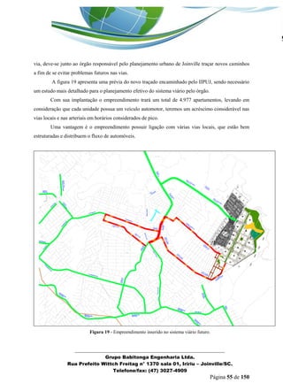 _______________________________________________________________ 
Grupo Babitonga Engenharia Ltda. 
Rua Prefeito Wittch Freitag n° 1370 sala 01, Iririu – Joinville/SC. 
Telefone/fax: (47) 3027-4909 
Página 55 de 150 
via, deve-se junto ao órgão responsável pelo planejamento urbano de Joinville traçar novos caminhos a fim de se evitar problemas futuros nas vias. 
A figura 19 apresenta uma prévia do novo traçado encaminhado pelo IIPUJ, sendo necessário um estudo mais detalhado para o planejamento efetivo do sistema viário pelo órgão. 
Com sua implantação o empreendimento trará um total de 4.977 apartamentos, levando em consideração que cada unidade possua um veículo automotor, teremos um acréscimo considerável nas vias locais e nas arteriais em horários considerados de pico. 
Uma vantagem é o empreendimento possuir ligação com várias vias locais, que estão bem estruturadas e distribuem o fluxo de automóveis. 
Figura 19 - Empreendimento inserido no sistema viário futuro. 
 
