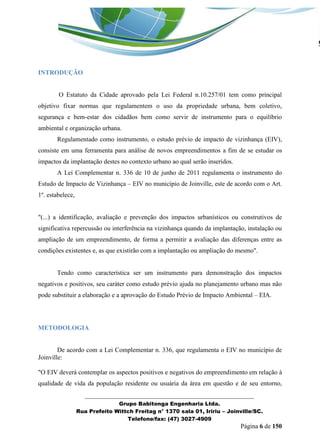 _______________________________________________________________ 
Grupo Babitonga Engenharia Ltda. 
Rua Prefeito Wittch Freitag n° 1370 sala 01, Iririu – Joinville/SC. 
Telefone/fax: (47) 3027-4909 
Página 6 de 150 
INTRODUÇÃO 
O Estatuto da Cidade aprovado pela Lei Federal n.10.257/01 tem como principal objetivo fixar normas que regulamentem o uso da propriedade urbana, bem coletivo, segurança e bem-estar dos cidadãos bem como servir de instrumento para o equilíbrio ambiental e organização urbana. 
Regulamentado como instrumento, o estudo prévio de impacto de vizinhança (EIV), consiste em uma ferramenta para análise de novos empreendimentos a fim de se estudar os impactos da implantação destes no contexto urbano ao qual serão inseridos. 
A Lei Complementar n. 336 de 10 de junho de 2011 regulamenta o instrumento do Estudo de Impacto de Vizinhança – EIV no município de Joinville, este de acordo com o Art. 1º. estabelece, 
"(...) a identificação, avaliação e prevenção dos impactos urbanísticos ou construtivos de significativa repercussão ou interferência na vizinhança quando da implantação, instalação ou ampliação de um empreendimento, de forma a permitir a avaliação das diferenças entre as condições existentes e, as que existirão com a implantação ou ampliação do mesmo". 
Tendo como característica ser um instrumento para demonstração dos impactos negativos e positivos, seu caráter como estudo prévio ajuda no planejamento urbano mas não pode substituir a elaboração e a aprovação do Estudo Prévio de Impacto Ambiental – EIA. 
METODOLOGIA 
De acordo com a Lei Complementar n. 336, que regulamenta o EIV no município de Joinville: 
"O EIV deverá contemplar os aspectos positivos e negativos do empreendimento em relação à qualidade de vida da população residente ou usuária da área em questão e de seu entorno,  
