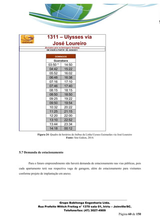 _______________________________________________________________ 
Grupo Babitonga Engenharia Ltda. 
Rua Prefeito Wittch Freitag n° 1370 sala 01, Iririu – Joinville/SC. 
Telefone/fax: (47) 3027-4909 
Página 60 de 150 
03:50 * 14:50 
04:42 15:22 
05:52 16:02 
06:48 16:38 
07:16 17:10 
07:46 17:40 
08:15 18:15 
08:50 18:50 
09:25 19:22 
09:50 19:54 
10:32 20:22 
11:25 21:15 
12:20 22:00 
13:10 22:52 
13:44 23:34 
14:18 00:12 
1311 – Ulysses via 
José Loureiro 
(Exclusivo para os domingos e feriados) 
EM VIGOR A PARTIR DE: 04/04/2011 
DOMINGOS 
Guanabara 
Figura 24: Quadro de horários de ônibus da Linha Uysses Guimarães via José Loureiro 
Fonte: Site Gidion, 2014. 
5.7 Demanda de estacionamento 
Para o futuro empreendimento não haverá demanda de estacionamento nas vias públicas, pois 
cada apartamento terá sua respectiva vaga de garagem, além do estacionamento para visitantes 
conforme projeto de implantação em anexo. 
 