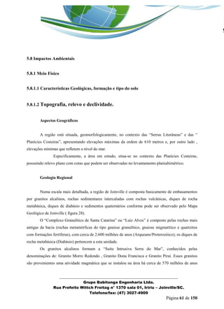 _______________________________________________________________ 
Grupo Babitonga Engenharia Ltda. 
Rua Prefeito Wittch Freitag n° 1370 sala 01, Iririu – Joinville/SC. 
Telefone/fax: (47) 3027-4909 
Página 61 de 150 
5.8 Impactos Ambientais 
5.8.1 Meio Físico 
5.8.1.1 Características Geológicas, formação e tipo do solo 
5.8.1.2 Topografia, relevo e declividade. 
Aspectos Geográficos 
A região está situada, geomorfologicamente, no contexto das “Serras Litorâneas” e das “ Plan cies Costeiras”, apresentando elevações máximas da ordem de 610 metros e, por outro lado , elevações mínimas que refletem o nível do mar. 
Especificamente, a área em estudo, situa-se no contexto das Planícies Costeiras, possuindo relevo plano com cotas que podem ser observadas no levantamento planialtimétrico. 
Geologia Regional 
Numa escala mais detalhada, a região de Joinville é composta basicamente de embasamentos por granitos alcalinos, rochas sedimentares intercaladas com rochas vulcânicas, diques de rocha metabásica, diques de diabásio e sedimentos quaternários conforme pode ser observado pelo Mapa Geológico de Joinville ( figura 28). 
O “Complexo Granul tico de Santa Catarina” ou “Luiz Alves” composto pelas rochas mais antigas da bacia (rochas metamórficas do tipo gnaisse granulítico, gnaisse migmatítico e quartzitos com formações ferríferas), com cerca de 2.600 milhões de anos (Arqueano/Proterozóico); os diques de rocha metabásica (Diabásio) pertencem a esta unidade. 
Os granitos alcalinos formam a “Su te Intrusiva Serra do ar”, conhecidos pelas denominações de: Granito Morro Redondo , Granito Dona Francisca e Granito Piraí. Esses granitos são provenientes uma atividade magmática que se instalou na área há cerca de 570 milhões de anos  