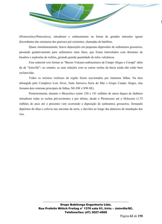 _______________________________________________________________ 
Grupo Babitonga Engenharia Ltda. 
Rua Prefeito Wittch Freitag n° 1370 sala 01, Iririu – Joinville/SC. 
Telefone/fax: (47) 3027-4909 
Página 62 de 150 
(Proterozóico/Paleozóico), intrudiram o embasamento na forma de grandes intrusões ígneas discordantes das estruturas dos gnaisses pré existentes, chamadas de batólitos. 
Quase simultaneamente, houve deposições em pequenas depressões de sedimentos grosseiros, passando gradativamente para sedimentos mais finos, que foram intercalados com derrames de basaltos e explosões de riolitos, gerando grande quantidade de tufos vulcânicos. 
Esse material veio formar as “Bacias Vulcano-sedimentares de Campo Alegre e Corupá” al m da de “Joinville”; no entanto, as suas relações com as outras rochas da bacia ainda não estão bem esclarecidas. 
Todos os terrenos rochosos da região foram seccionados por inúmeras falhas. Na área abrangida pelo Complexo Luís Alves, Suíte Intrusiva Serra do Mar e Grupo Campo Alegre, elas formam dois sistemas principais de falhas, NE-SW e NW-SE). 
Posteriormente, durante o Mesozóico (entre 250 e 141 milhões de anos) diques de diabásio intrudiram todas as rochas pré-existentes e por último, desde o Pleistoceno até o Holoceno (1,75 milhões de anos até o presente) vem ocorrendo a deposição de sedimentos grosseiros, formando depósitos de tálus e coluvio nas encostas da serra, e aluviões ao longo das planícies de inundação dos rios. 
 