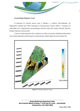_______________________________________________________________ 
Grupo Babitonga Engenharia Ltda. 
Rua Prefeito Wittch Freitag n° 1370 sala 01, Iririu – Joinville/SC. 
Telefone/fax: (47) 3027-4909 
Página 66 de 150 
Geomorfologia Regional e Local 
O município de Joinville situa-se entre o Planalto e a Planície Flúvio-Marinha. No Mapeamento realizado pelo Plano Municipal de Gerenciamento Costeiro (2007), o município foi subdividido em 6 compartimentos geomorfológicos distintos sendo Alto estuário, Baixada, Morraria, Planalto, Planícies e Serra do Mar. 
A área em estudo apresenta relevo composto de colinas suavemente onduladas predominando uma estrutura aplainada conforme pode ser observado pelo modelo digital do terreno (figura 30). 
Figura 27: Modelo digital do terreno 
 