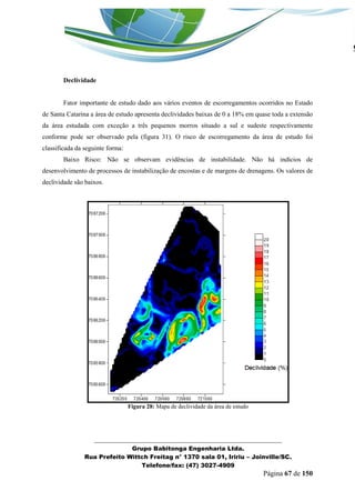 _______________________________________________________________ 
Grupo Babitonga Engenharia Ltda. 
Rua Prefeito Wittch Freitag n° 1370 sala 01, Iririu – Joinville/SC. 
Telefone/fax: (47) 3027-4909 
Página 67 de 150 
Declividade 
Fator importante de estudo dado aos vários eventos de escorregamentos ocorridos no Estado de Santa Catarina a área de estudo apresenta declividades baixas de 0 a 18% em quase toda a extensão da área estudada com exceção a três pequenos morros situado a sul e sudeste respectivamente conforme pode ser observado pela (figura 31). O risco de escorregamento da área de estudo foi classificada da seguinte forma: 
Baixo Risco: Não se observam evidências de instabilidade. Não há indícios de desenvolvimento de processos de instabilização de encostas e de margens de drenagens. Os valores de declividade são baixos. 
Figura 28: Mapa de declividade da área de estudo 
 