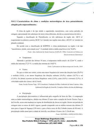 _______________________________________________________________ 
Grupo Babitonga Engenharia Ltda. 
Rua Prefeito Wittch Freitag n° 1370 sala 01, Iririu – Joinville/SC. 
Telefone/fax: (47) 3027-4909 
Página 68 de 150 
5.8.1.3 Características do clima e condições meteorológicas da área potencialmente atingida pelo empreendimento; 
O clima da região é do tipo úmido a superúmido, mesotérmico, com curtos períodos de estiagem, apresentando três subclasses de micro clima diferentes, devido as características do relevo. 
Segundo a classificação de Thornthwaite, as três subclasses da região são: AB’4 ra’ (superúmido) na plan cie costeira; B4 B’3 ra’ (úmido) nas regiões mais altas; e B3 B’1 ra’ (úmido) no planalto ocidental. 
De acordo com a classificação de KÖPPEN, o clima predominante na região é do tipo “mesot rmico, úmido, sem estação seca”. A umidade relativa média anual do ar é de 76,04%. 
Fonte: Atlas Ambiental de Santa Catarina (GAPLAN, 1986): Comissão de Políticas de Desenvolvimento Sustentável. 
 Temperatura 
Adotando o período dos últimos 10 anos, a temperatura média anual é de 22,66 ºC, sendo a média das máximas 27,23 ºC e a média das mínimas de 19,02 ºC. 
Fonte: Laboratório de Meteorologia da Univille, 2010. 
 Ventos 
No que se refere aos ventos, existe uma maior frequência de ventos das direções leste (26,5%) e nordeste (16,4), e em menor frequência das direções sudoeste (16,4%), sudeste (14,7%) e sul (13,4%). Os demais ocorrem em baixa frequência: norte (5,4%), oeste (4,4%) e noroeste (2,3%). A velocidade média dos ventos é de 6,3 km/h. 
Fonte: Escola Técnica Tupy / DT Consultores. Fundação do Meio Ambiente de Santa Catarina. Atlas Ambiental da Região de Joinville: Complexo hídrico da baía da Babitonga. 
 Precipitação 
A precipitação pluviométrica é influenciada pela orografia da Serra do Mar. A comparação entre os dados meteorológicos, obtidos nos últimos 25 anos entre a estação da Escola Técnica Tupy e da Univille, acusa uma mudança no regime de distribuição de chuvas na região. Ocorre um período de estiagem entre os meses de abril e agosto, quando comparado com as médias mensais dos últimos 25 anos para a Lagoa do Saguaçu (120 mm) e, para o baixo curso do Rio Cubatão (menos de 80 mm). A precipitação média anual para a cidade de Joinville, nos últimos 10 anos é de 2.156,40 mm. 
Fonte: OLIVEIRA e GONÇALVES (2001).  