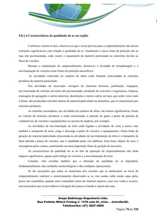 _______________________________________________________________ 
Grupo Babitonga Engenharia Ltda. 
Rua Prefeito Wittch Freitag n° 1370 sala 01, Iririu – Joinville/SC. 
Telefone/fax: (47) 3027-4909 
Página 70 de 150 
5.8.1.4 Características da qualidade do ar na região 
Conforme vistoria in loco, observou-se que o local previsto para o empreendimento não possui restrições significativas com relação a qualidade do ar. Atualmente a única fonte de poluição são as ruas não pavimentadas, onde ocorre o lançamento de material particulado na atmosfera devido ao fluxo de veículos. 
Durante a implantação do empreendimento, destaca-se a atividade de terraplanagem e a movimentação de veículos como fontes de poluição atmosférica. 
As atividades realizadas no canteiro de obras estão bastante relacionadas às emissões primárias de material particulado. 
Nas atividades de escavação, serragem de materiais diversos, perfuração, raspagem, movimentação de veículos em áreas não pavimentadas, produção de concretos e argamassas, limpeza, estocagem de agregados e outros materiais, demolições e muitos outros serviços que serão vistos mais à frente, são produzidas emissões diretas de material particulado na atmosfera, que se caracterizam por emissões primárias. 
As emissões secundárias, nas atividades do canteiro de obras, são menos significativas, frente ao volume de emissões primárias e estão relacionadas à emissão de gases a partir da queima de combustíveis de veículos e equipamentos ou queima de madeira, por exemplo. 
As atividades de movimentação de terra estão ligadas a atividades de corte e aterro, mas também a transporte de terra, carga e descarga a partir de veículos e equipamentos. Outra fonte de geração de material particulado relacionada às atividades de movimentação de terra é o transporte de lama aderida a pneus de veículos, que é espalhada pelas vias públicas. Essa lama, depois de seca, é ressuspensa pelos ventos, constituindo em uma importante fonte de geração de aerossóis. 
As características da qualidade do ar na fase de operação do empreendimento não terão impacto significativo, apenas pelo tráfego de veículos e a movimentação de terra. 
Contudo, vale ressaltar também que a alteração da qualidade do ar dependerá, fundamentalmente, das condições meteorológicas e das condições operacionais. 
Se faz necessário que todos os motoristas dos veículos que se deslocarem ao local do empreendimento realizem o monitoramento observando se as vias usadas estão sendo sujas pelos pneus dos caminhões, quando estes contenham restos de material argiloso, caso isso venha a ocorrer, será necessário que se providêncie a lavagem dos pneus evitando a sujeira das ruas.  