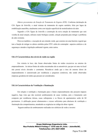 _______________________________________________________________ 
Grupo Babitonga Engenharia Ltda. 
Rua Prefeito Wittch Freitag n° 1370 sala 01, Iririu – Joinville/SC. 
Telefone/fax: (47) 3027-4909 
Página 71 de 150 
Odores provenientes da Estação de Tratamento de Esgotos (ETE): Conforme declaração da CIA Águas de Joinville, o atual sistema de tratamento de esgoto sanitário, feito por lagoa de estabilização anaeróbia, atualmente conta com injeção superficial de neutralizadores de odor. 
Segundo a CIA Águas de Joinville a construção da nova estação de tratamento que será vizinha da atual estação, utilizara reator biológico aerado, solução projetada para mitigar o problema de odor existente. 
Preve-se também a execução de um cinturão verde, que consiste em uma barreira vegeral que tem a função de mitigar os odores emitidos pelas ETE’s al m de contemplar aspectos est ticos e de segurança e atender a legislação ambiental vigente, entre outros. 
5.8.1.5 Características dos níveis de ruído na região 
Em vistoria in loco, não foram observadas fontes de ruídos excessivos no entorno do empreendimento. As únicas fontes de ruídos encontradas são os automóveis, que por ser uma via local não possui níveis elevados e constantes. Ressalta-se ainda que a área do entorno direto do empreendimento é caracterizada por residências e pequenos comércios, não sendo observadas empresas geradoras de ruídos que possam ser considerados. 
5.8.1.6 Características da Ventilação e Iluminação 
Em relação à ventilação e iluminação para o futuro empreendimento não possuirá impacto negativo, haja vista que não ocorrerá sombreamento de casas vizinhas, pois o loteamento será composto por residências térreas, casas sobrepostas e os blocos de apartamentos serão de 04 pavimentos. A edificação possui afastamentos e recuos suficientes para aberturas de ventilação e iluminação dos compartimentos, atendendo as exigências no código de obras vigente. 
Seguem análises de sombreamento realizadas nos solstícios de verão e inverno: 
 