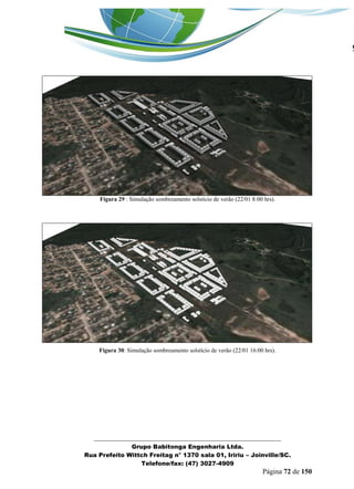 _______________________________________________________________ 
Grupo Babitonga Engenharia Ltda. 
Rua Prefeito Wittch Freitag n° 1370 sala 01, Iririu – Joinville/SC. 
Telefone/fax: (47) 3027-4909 
Página 72 de 150 
Figura 29 : Simulação sombreamento solstício de verão (22/01 8:00 hrs). 
Figura 30: Simulação sombreamento solstício de verão (22/01 16:00 hrs). 
 