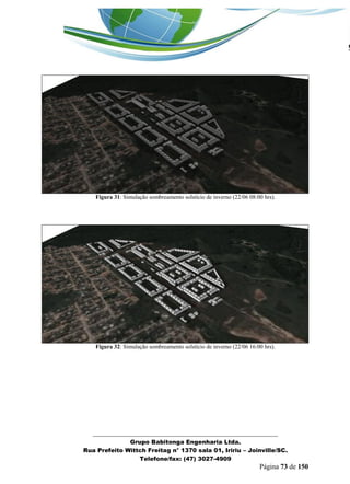 _______________________________________________________________ 
Grupo Babitonga Engenharia Ltda. 
Rua Prefeito Wittch Freitag n° 1370 sala 01, Iririu – Joinville/SC. 
Telefone/fax: (47) 3027-4909 
Página 73 de 150 
Figura 31: Simulação sombreamento solstício de inverno (22/06 08:00 hrs). 
Figura 32: Simulação sombreamento solstício de inverno (22/06 16:00 hrs). 
 