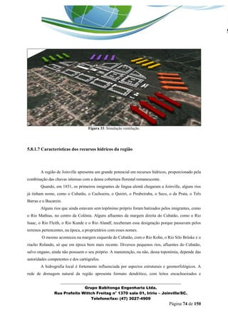 _______________________________________________________________ 
Grupo Babitonga Engenharia Ltda. 
Rua Prefeito Wittch Freitag n° 1370 sala 01, Iririu – Joinville/SC. 
Telefone/fax: (47) 3027-4909 
Página 74 de 150 
Figura 33: Simulação ventilação. 
5.8.1.7 Características dos recursos hídricos da região 
A região de Joinville apresenta um grande potencial em recursos hídricos, proporcionado pela combinação das chuvas intensas com a densa cobertura florestal remanescente. 
Quando, em 1851, os primeiros imigrantes de língua alemã chegaram a Joinville, alguns rios já tinham nome, como o Cubatão, o Cachoeira, o Quiriri, o Pirabeiraba, o Seco, o da Prata, o Três Barras e o Bucarein. 
Alguns rios que ainda estavam sem topônimo próprio foram batizados pelos imigrantes, como o Rio Mathias, no centro da Colônia. Alguns afluentes da margem direita do Cubatão, como o Rio Isaac, o Rio Fleith, o Rio Kunde e o Rio Alandf, receberam essa designação porque passavam pelos terrenos pertencentes, na época, a proprietários com esses nomes. 
O mesmo aconteceu na margem esquerda do Cubatão, com o Rio Kohn, o Rio Silo Brüske e o riacho Rolando, só que em época bem mais recente. Diversos pequenos rios, afluentes do Cubatão, salvo engano, ainda não possuem o seu próprio. A manutenção, ou não, dessa toponímia, depende das autoridades competentes e dos cartógrafos. 
A hidrografia local é fortemente influenciada por aspectos estruturais e geomorfológicos. A rede de drenagem natural da região apresenta formato dendrítico, com leitos encachoeirados e  